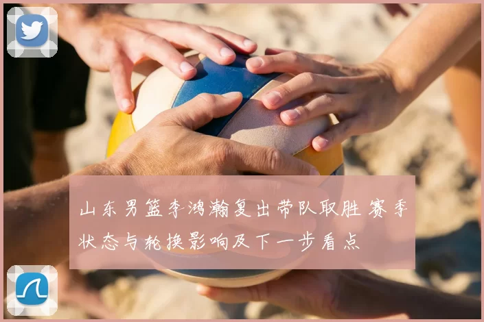 山东男篮李鸿瀚复出带队取胜 赛季状态与轮换影响及下一步看点