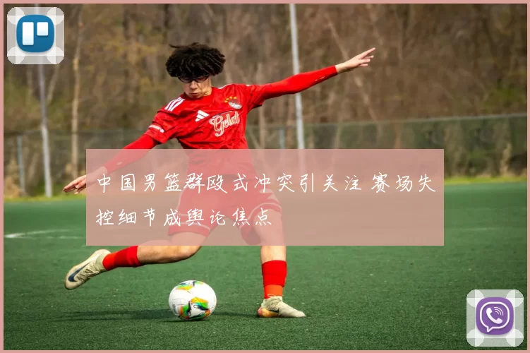 中国男篮群殴式冲突引关注 赛场失控细节成舆论焦点