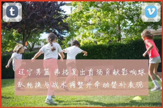 辽宁男篮 弗格复出首场贡献影响球队轮换与战术调整并牵动替补表现