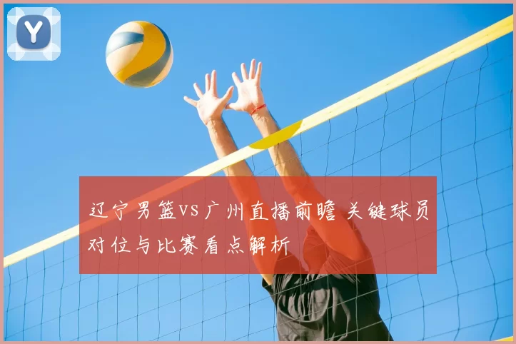 辽宁男篮vs广州直播前瞻 关键球员对位与比赛看点解析