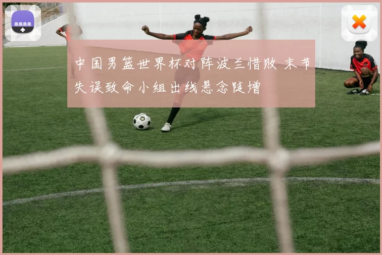 中国男篮世界杯对阵波兰惜败 末节失误致命小组出线悬念陡增