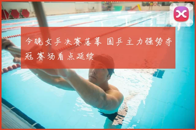 今晚女乒决赛落幕 国乒主力强势夺冠 赛场看点延续