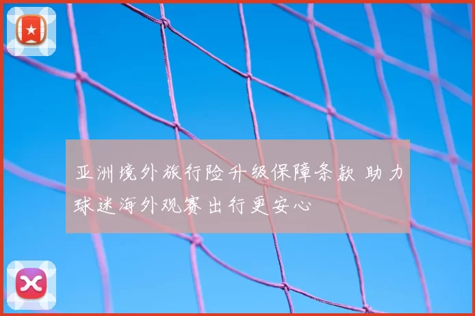 亚洲境外旅行险升级保障条款 助力球迷海外观赛出行更安心