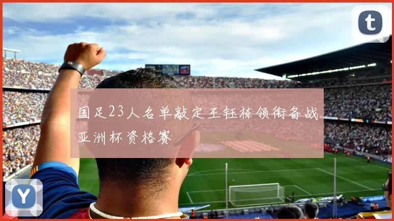 国足23人名单敲定王钰栋领衔备战亚洲杯资格赛