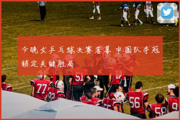 今晚女乒乓球决赛落幕 中国队夺冠锁定关键胜局