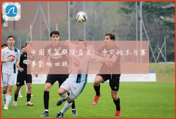 中国男篮群殴盘点：冲突始末与赛事影响回顾