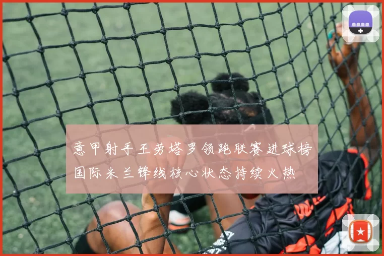 意甲射手王劳塔罗领跑联赛进球榜国际米兰锋线核心状态持续火热