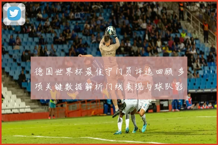 德国世界杯最佳守门员评选回顾 多项关键数据解析门线表现与球队影响