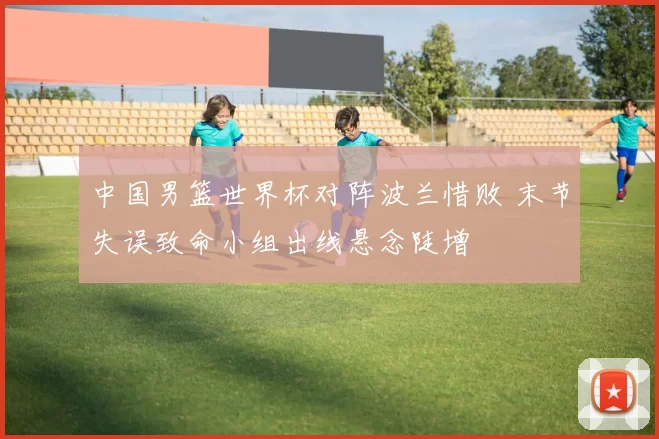 中国男篮世界杯对阵波兰惜败 末节失误致命小组出线悬念陡增