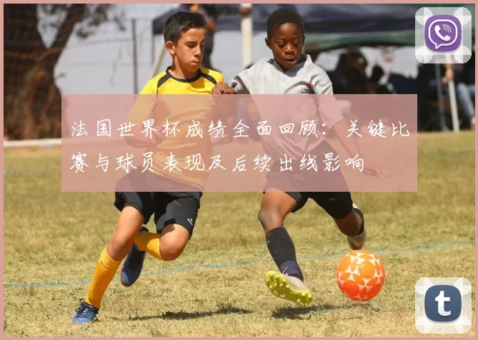 法国世界杯成绩全面回顾：关键比赛与球员表现及后续出线影响