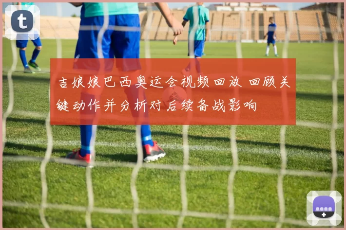 吉娘娘巴西奥运会视频回放 回顾关键动作并分析对后续备战影响