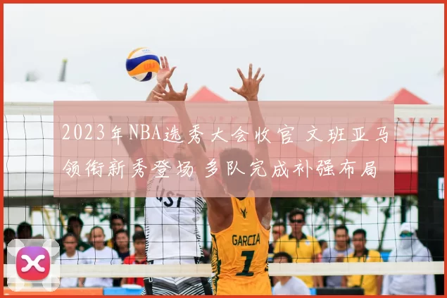 2023年NBA选秀大会收官 文班亚马领衔新秀登场 多队完成补强布局