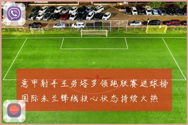 意甲射手王劳塔罗领跑联赛进球榜国际米兰锋线核心状态持续火热