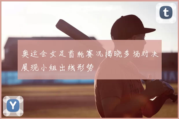 奥运会女足首轮赛况揭晓多场对决展现小组出线形势