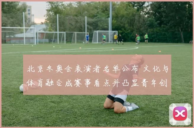 北京冬奥会表演者名单公布 文化与体育融合成赛事看点并凸显青年创意特色