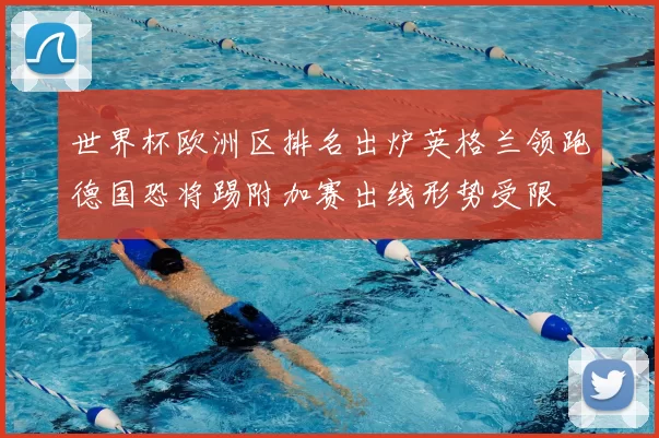 世界杯欧洲区排名出炉英格兰领跑德国恐将踢附加赛出线形势受限
