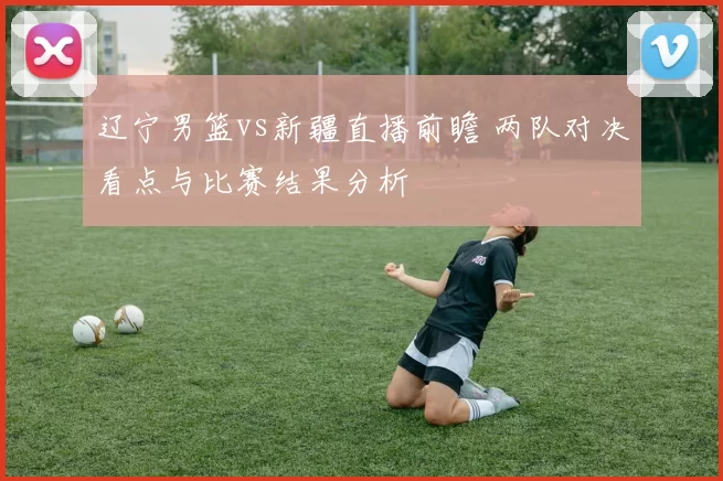 辽宁男篮vs新疆直播前瞻 两队对决看点与比赛结果分析