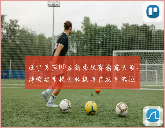 辽宁男篮00后新秀联赛崭露头角，持续进步提升轮换与首发可能性