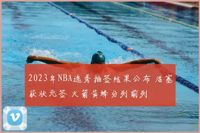 2023年NBA选秀抽签结果公布 活塞获状元签 火箭黄蜂分列前列