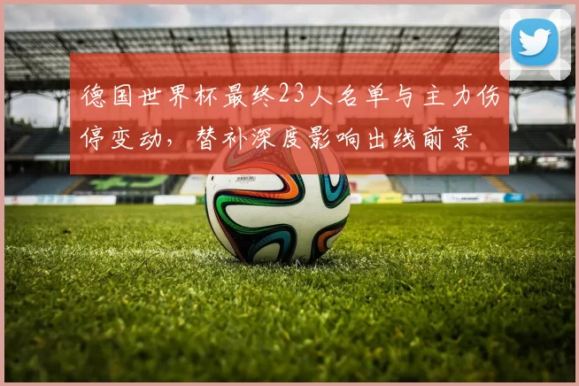 德国世界杯最终23人名单与主力伤停变动,替补深度影响出线前景