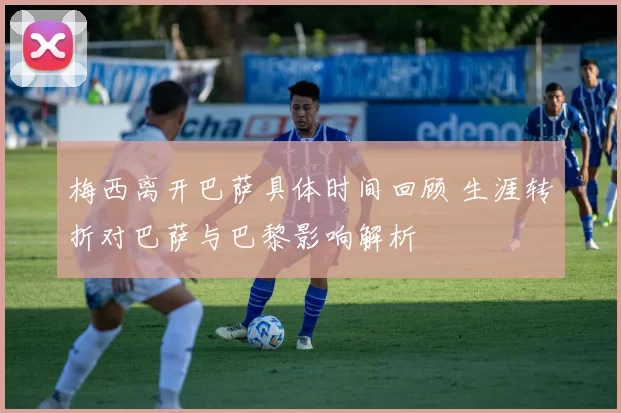 梅西离开巴萨具体时间回顾 生涯转折对巴萨与巴黎影响解析