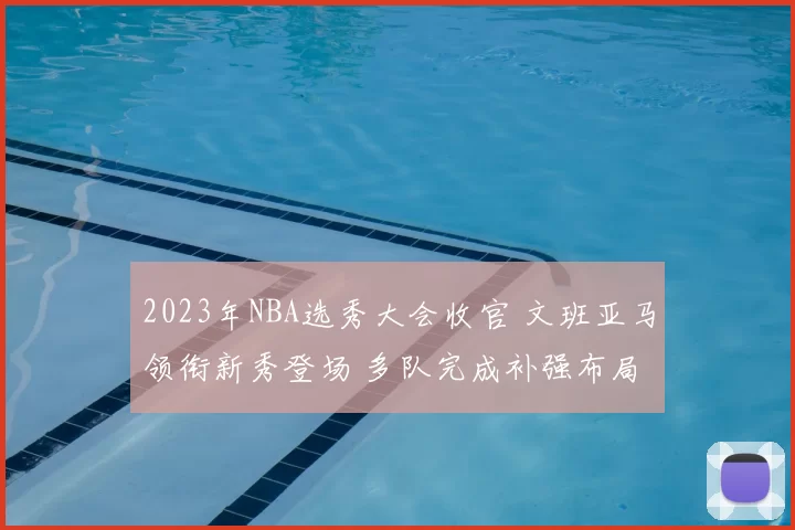 2023年NBA选秀大会收官 文班亚马领衔新秀登场 多队完成补强布局