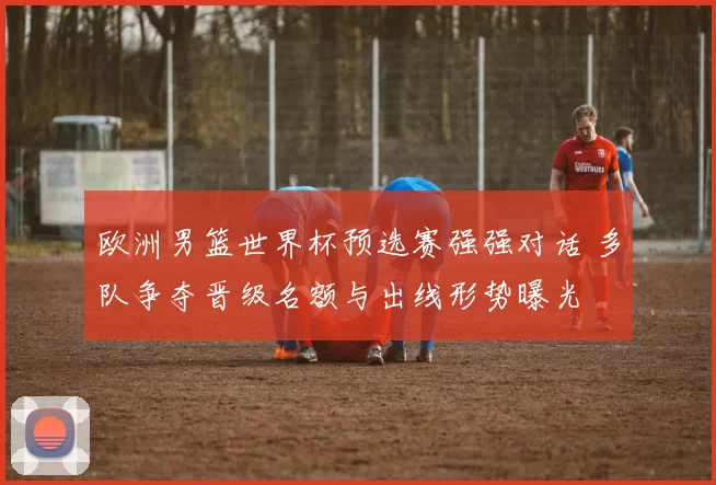 欧洲男篮世界杯预选赛强强对话 多队争夺晋级名额与出线形势曝光