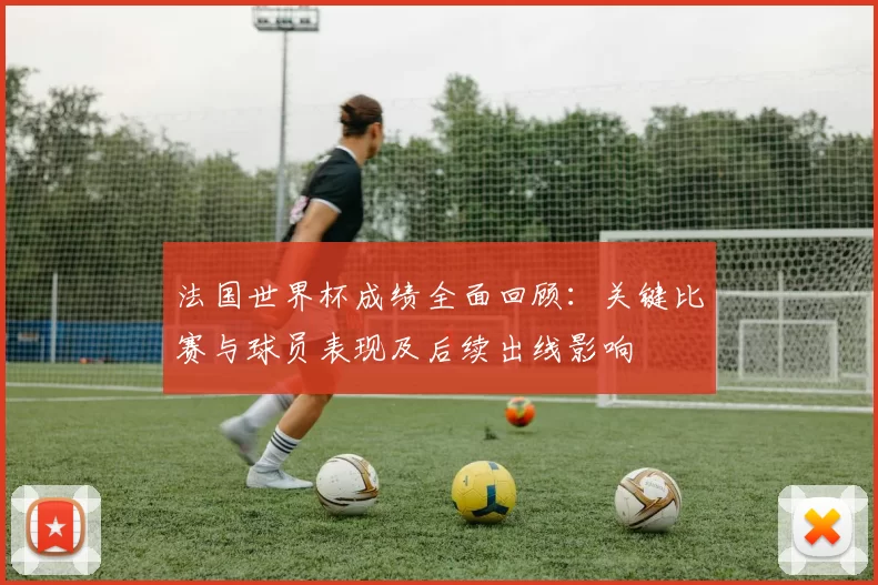 法国世界杯成绩全面回顾：关键比赛与球员表现及后续出线影响