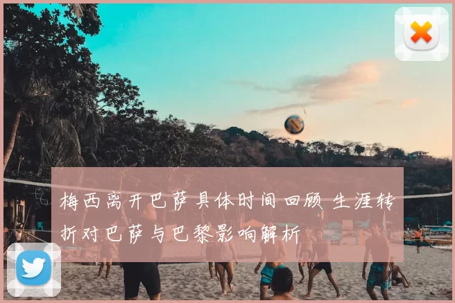 梅西离开巴萨具体时间回顾 生涯转折对巴萨与巴黎影响解析