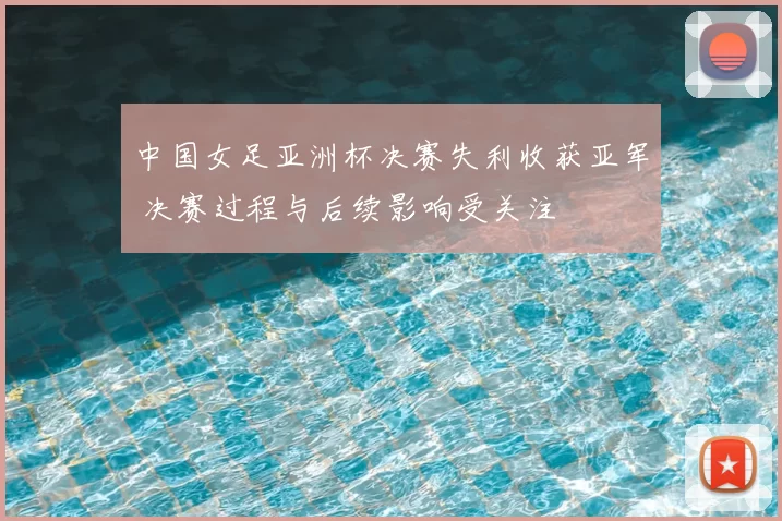 中国女足亚洲杯决赛失利收获亚军 决赛过程与后续影响受关注