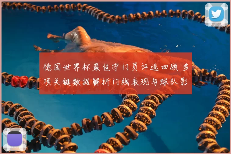 德国世界杯最佳守门员评选回顾 多项关键数据解析门线表现与球队影响