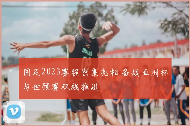 国足2023赛程密集亮相 备战亚洲杯与世预赛双线推进