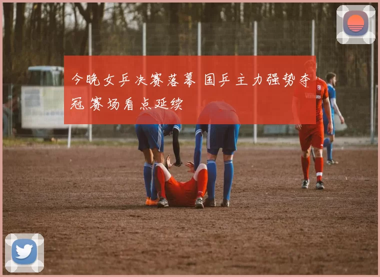 今晚女乒决赛落幕 国乒主力强势夺冠 赛场看点延续