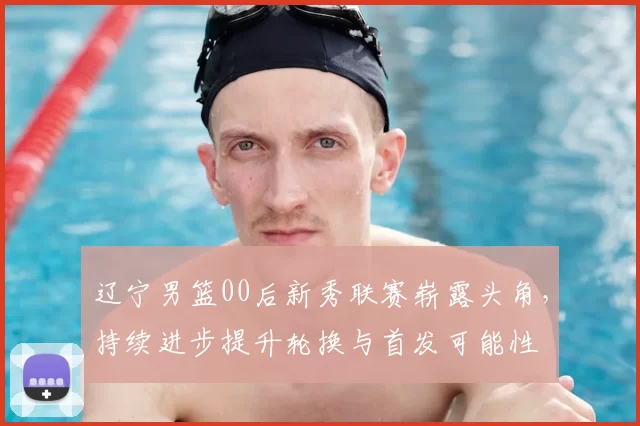 辽宁男篮00后新秀联赛崭露头角，持续进步提升轮换与首发可能性