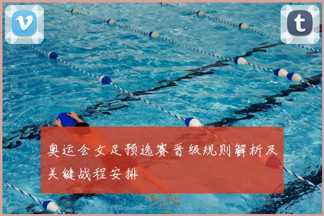 奥运会女足预选赛晋级规则解析及关键战程安排