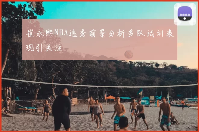 崔永熙NBA选秀前景分析多队试训表现引关注