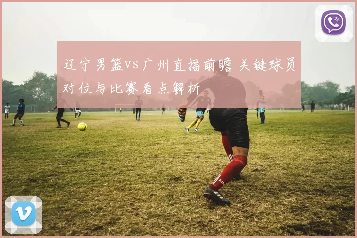 辽宁男篮vs广州直播前瞻 关键球员对位与比赛看点解析