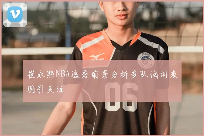 崔永熙NBA选秀前景分析多队试训表现引关注