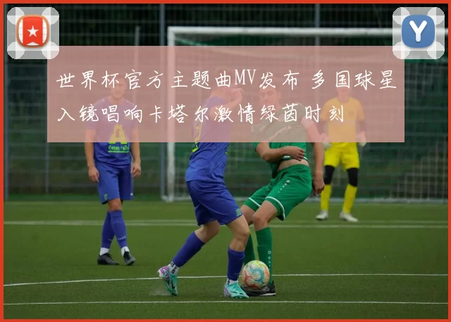 世界杯官方主题曲MV发布 多国球星入镜唱响卡塔尔激情绿茵时刻
