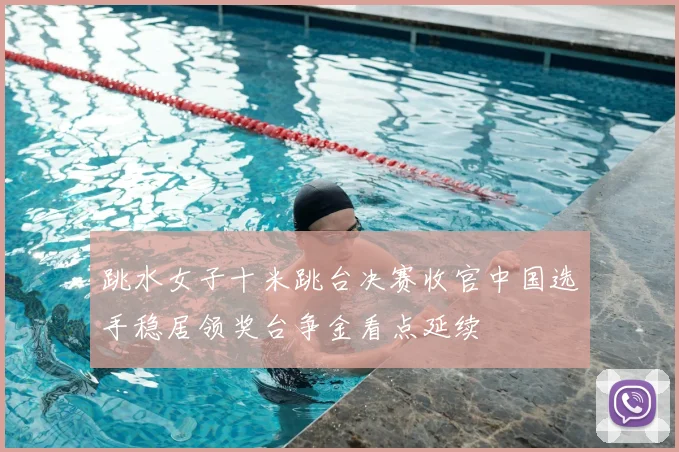 跳水女子十米跳台决赛收官中国选手稳居领奖台争金看点延续