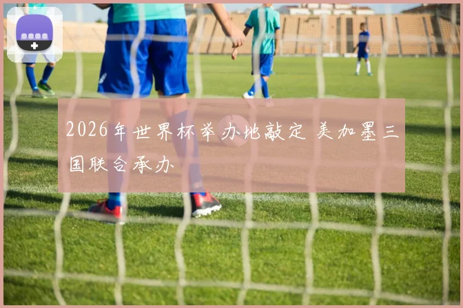 2026年世界杯举办地敲定 美加墨三国联合承办