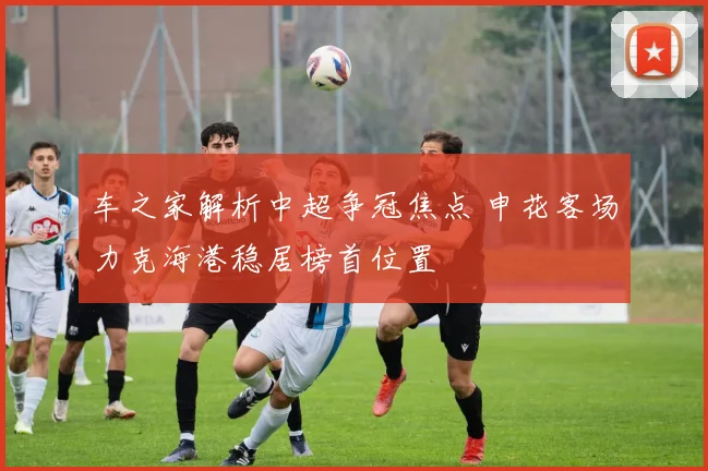 车之家解析中超争冠焦点 申花客场力克海港稳居榜首位置