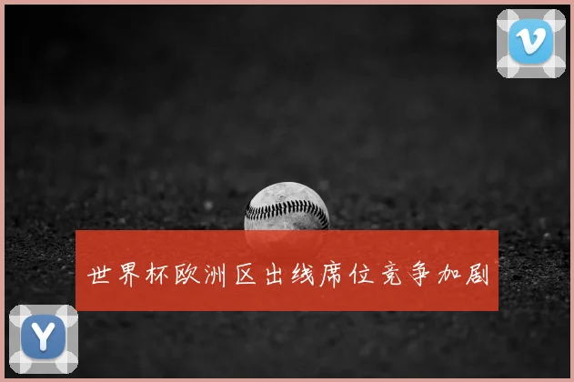 世界杯欧洲区出线席位竞争加剧