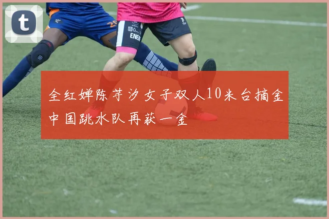 全红婵陈芋汐女子双人10米台摘金中国跳水队再获一金