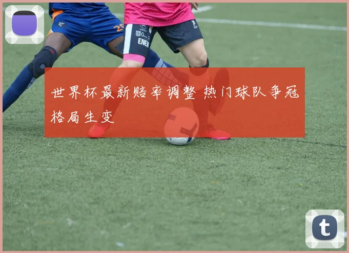 世界杯最新赔率调整 热门球队争冠格局生变