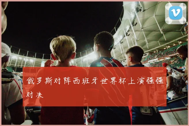 俄罗斯对阵西班牙世界杯上演强强对决