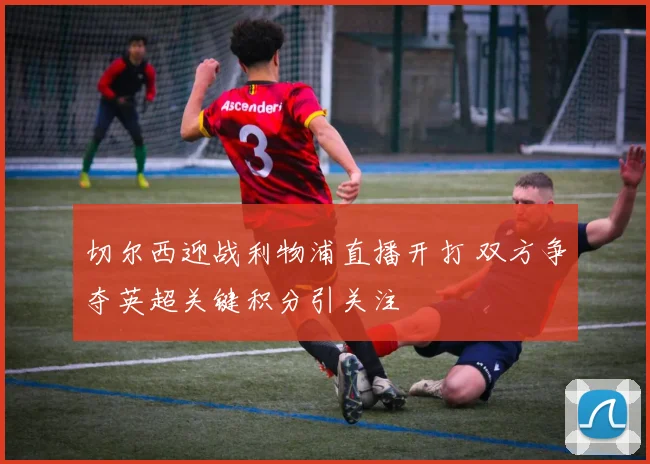 切尔西迎战利物浦直播开打 双方争夺英超关键积分引关注
