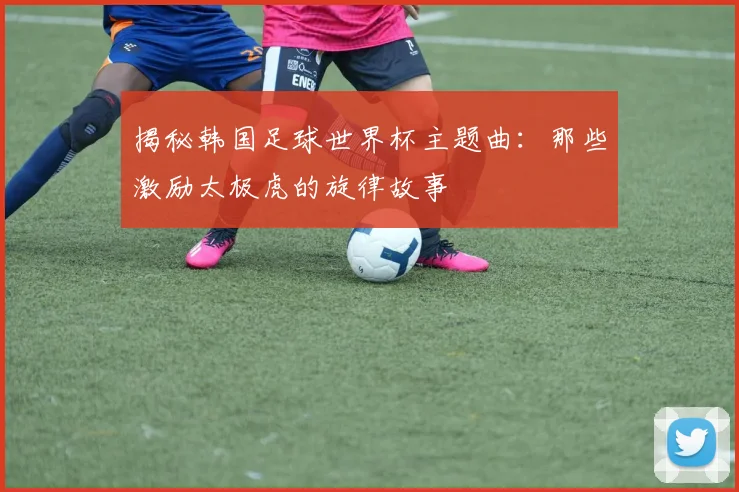 揭秘韩国足球世界杯主题曲：那些激励太极虎的旋律故事