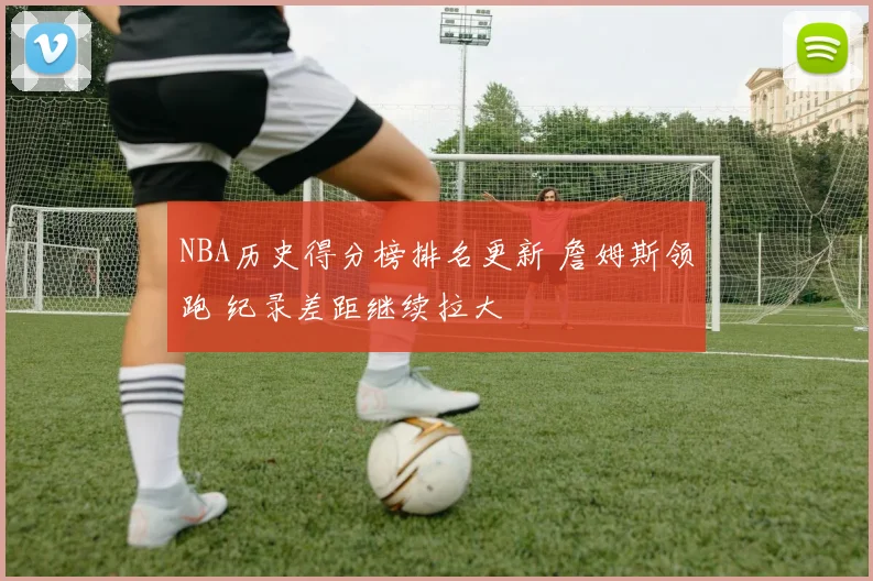 NBA历史得分榜排名更新 詹姆斯领跑 纪录差距继续拉大